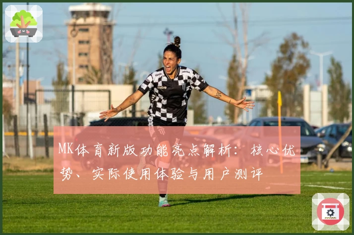 MK体育新版功能亮点解析：核心优势、实际使用体验与用户测评
