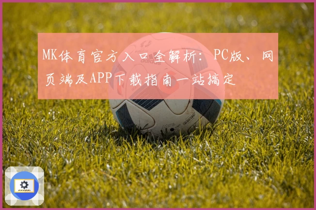 MK体育官方入口全解析：PC版、网页端及APP下载指南一站搞定