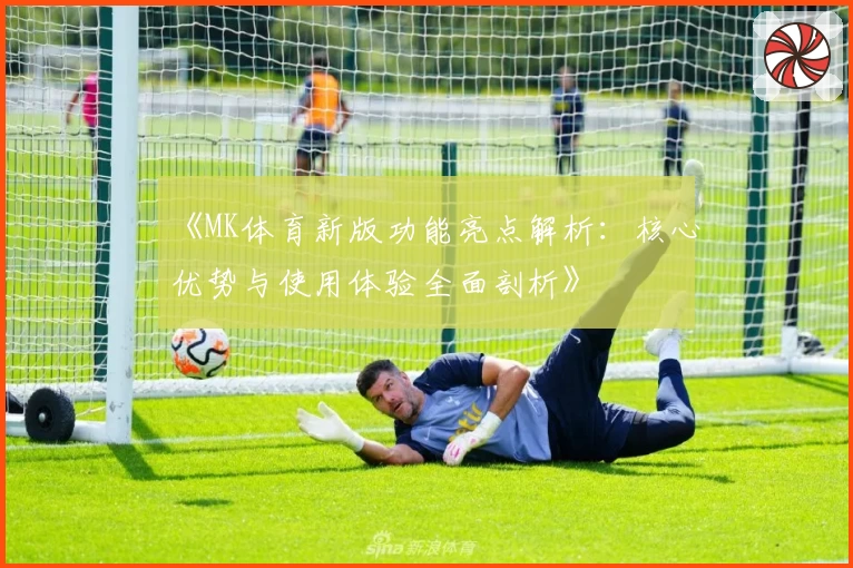 《MK体育新版功能亮点解析：核心优势与使用体验全面剖析》